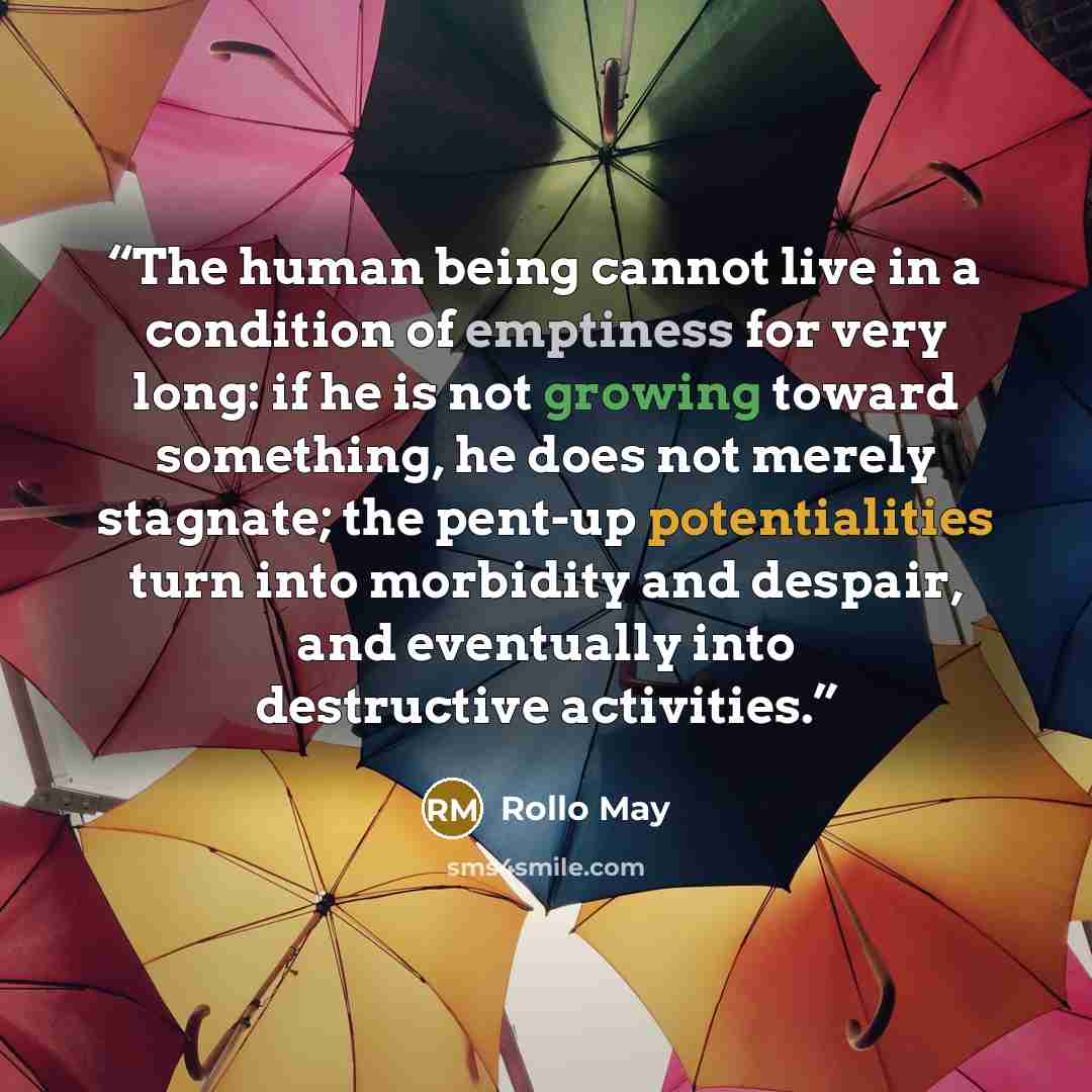 “The human being cannot live in a condition of emptiness for very long: if he is not growing toward something, he does not merely stagnate; the pent-up potentialities turn into morbidity and despair, and eventually into destructive activities.” quote by Rollo May