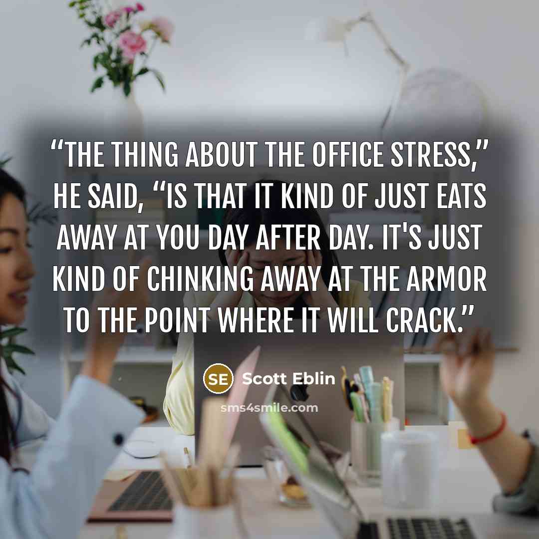 “The thing about the office stress,” he said, “is that it kind of just eats away at you day after day. It's just kind of chinking away at the armor to the point where it will crack.” quote by Scott Eblin