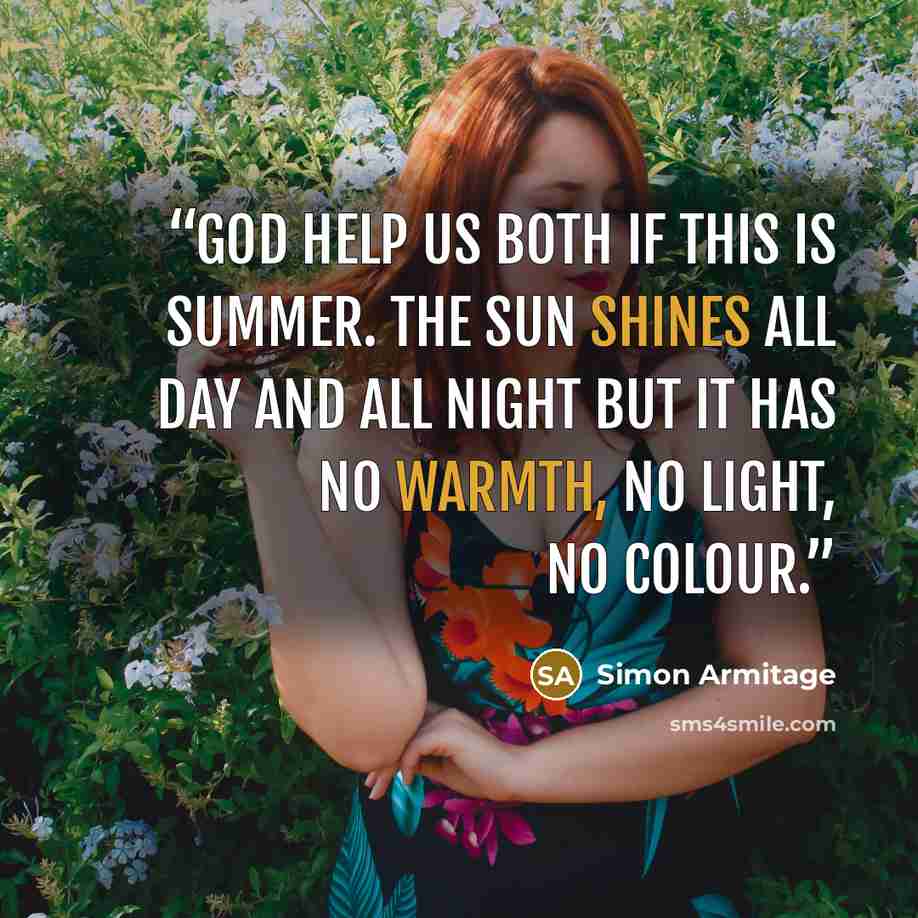 “God help us both if this is summer. The sun shines all day and all night but it has no warmth, no light, no colour.” quote by Simon Armitage