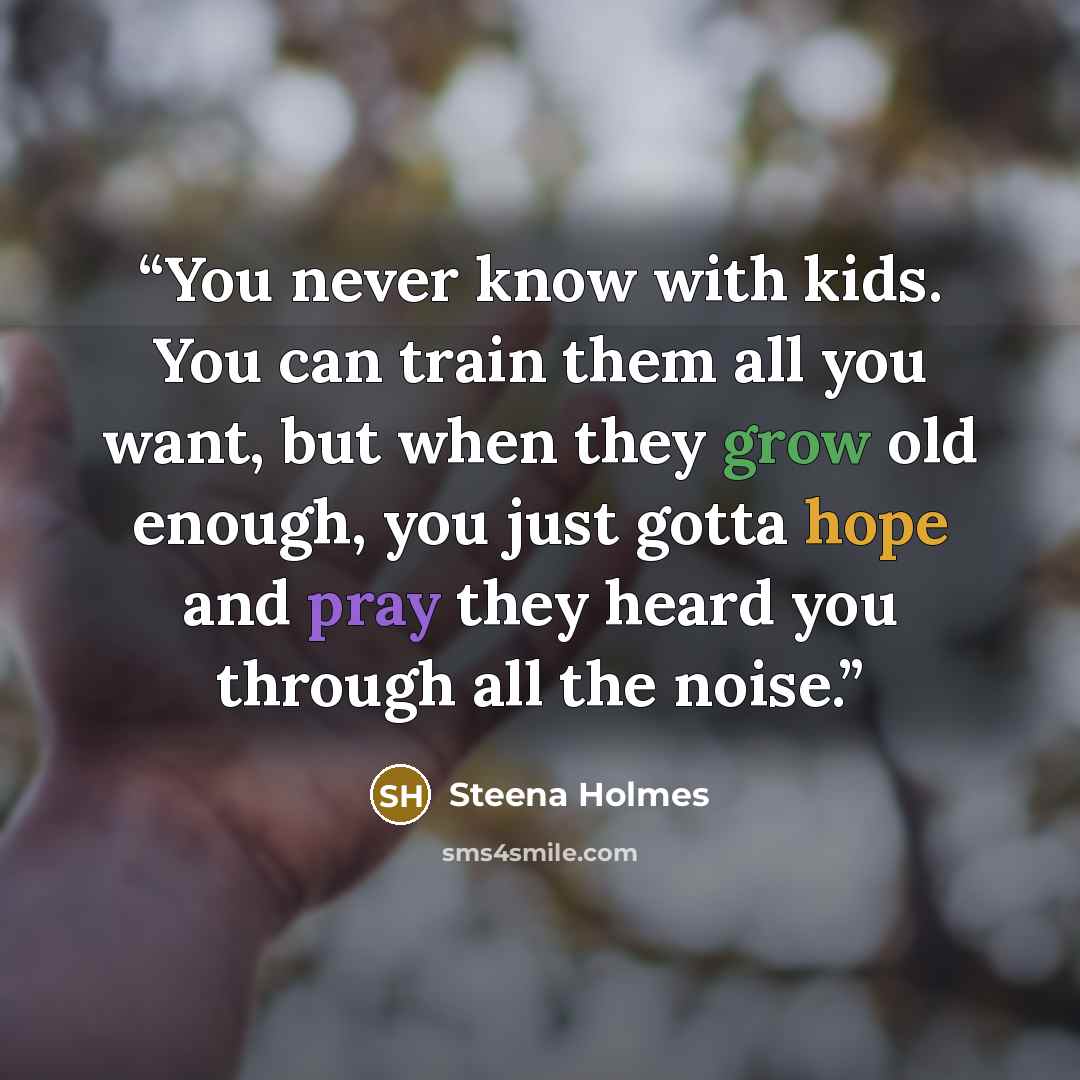 “You never know with kids. You can train them all you want, but when they grow old enough, you just gotta hope and pray they heard you through all the noise.” quote by Steena Holmes