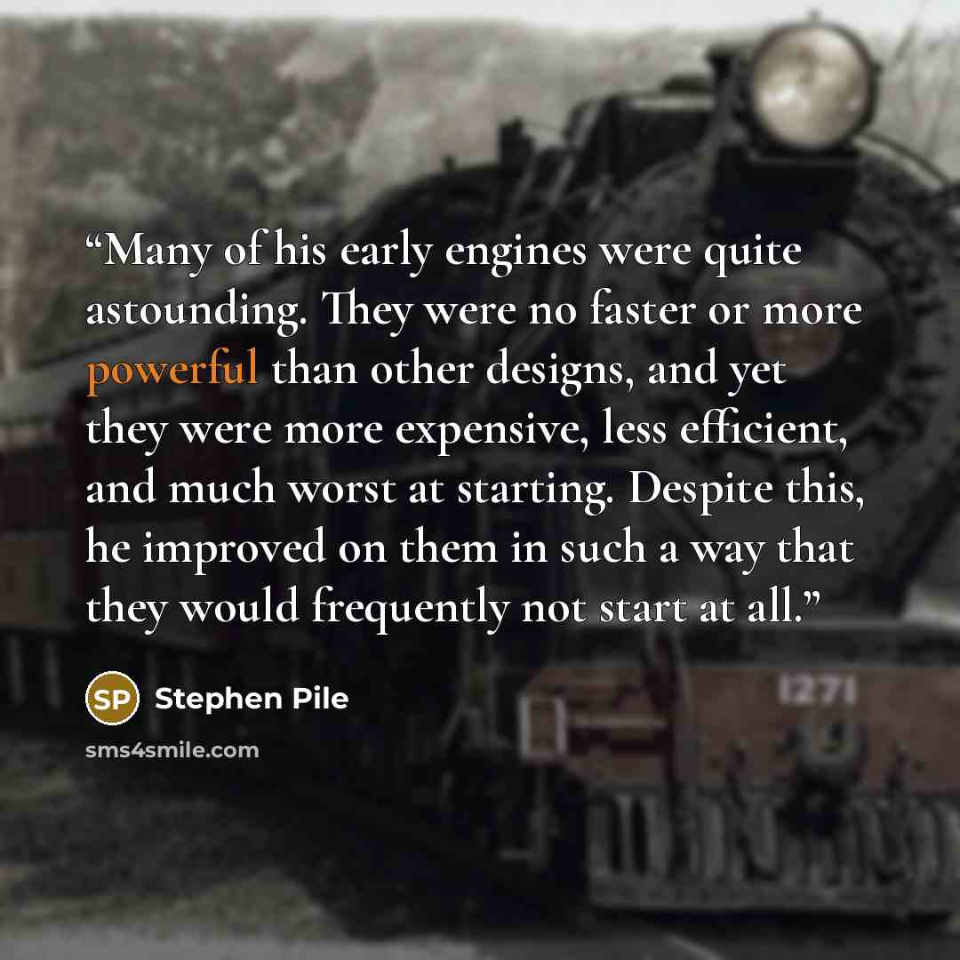 “Many of his early engines were quite astounding. They were no faster or more powerful than other designs, and yet they were more expensive, less efficient, and much worst at starting. Despite this, he improved on them in such a way that they would frequently not start at all.” quote by Stephen Pile