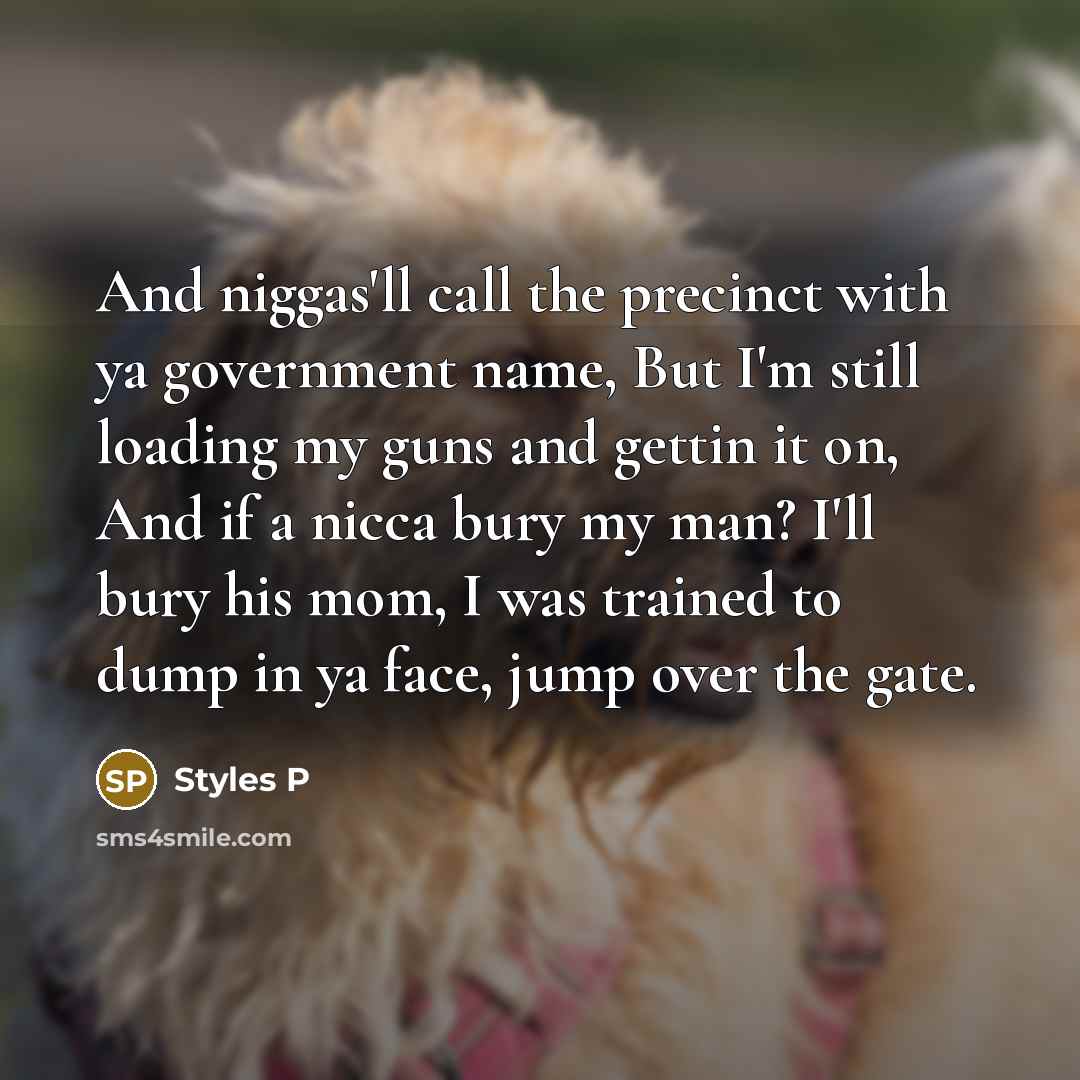 “And niggas'll call the precinct with ya government name, But I'm still loading my guns and gettin it on, And if a nicca bury my man? I'll bury his mom, I was trained to dump in ya face, jump over the gate.” quote by Styles P
