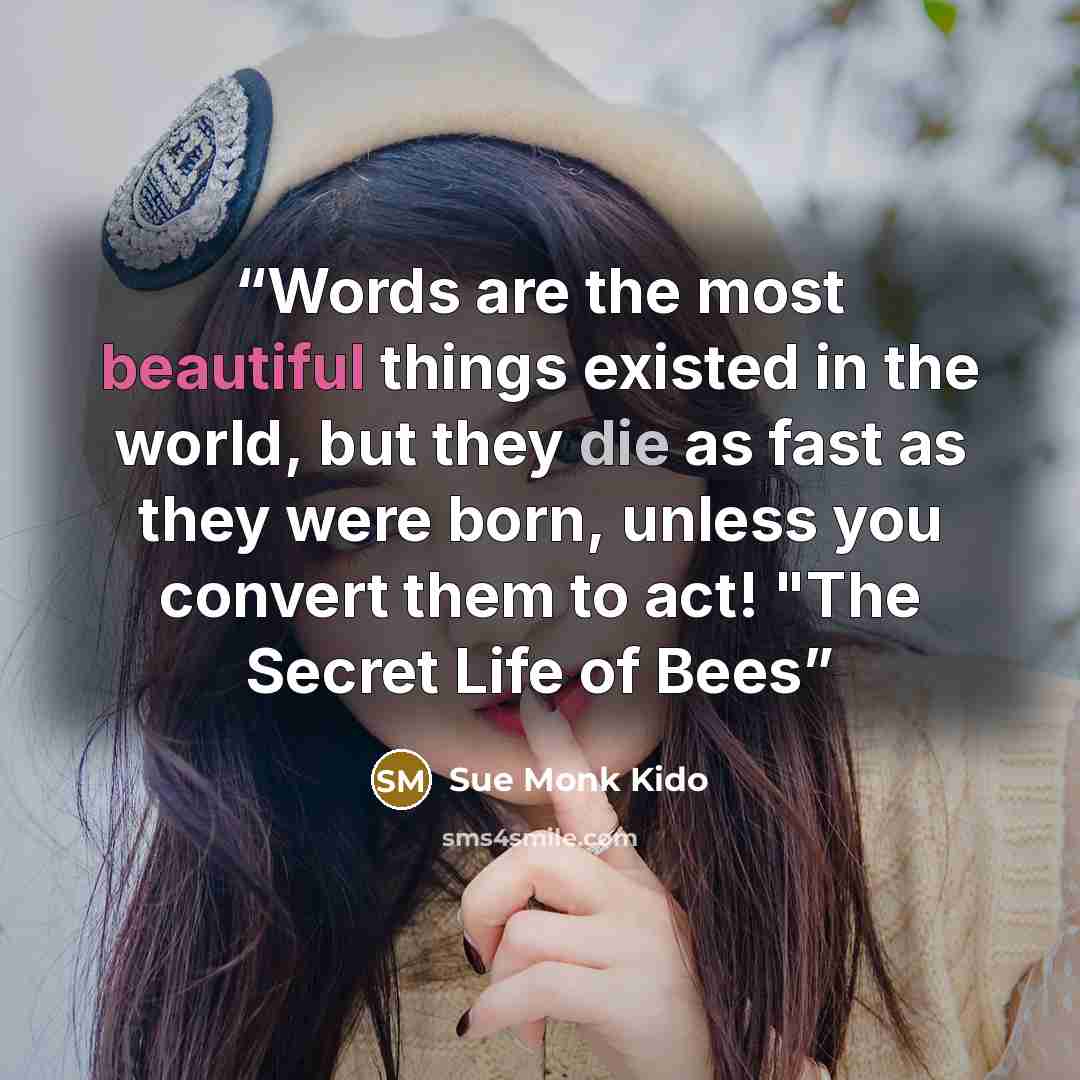 “Words are the most beautiful things existed in the world, but they die as fast as they were born, unless you convert them to act! "The Secret Life of Bees” quote by Sue Monk Kido