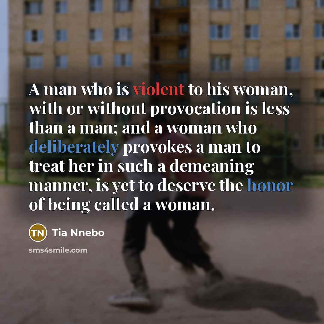 “A man who is violent to his woman, with or without provocation is less than a man; and a woman who deliberately provokes a man to treat her in such a demeaning manner, is yet to deserve the honor of being called a woman.” quote by Tia Nnebo