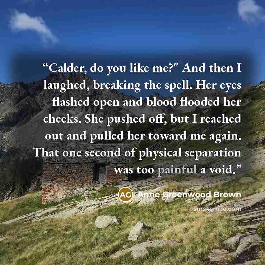 “Calder, do you like me?" And then I laughed, breaking the spell. Her eyes flashed open and blood flooded her cheeks. She pushed off, but I reached out and pulled her toward me again. That one second of physical separation was too painful a void.” quote by Anne Greenwood Brown