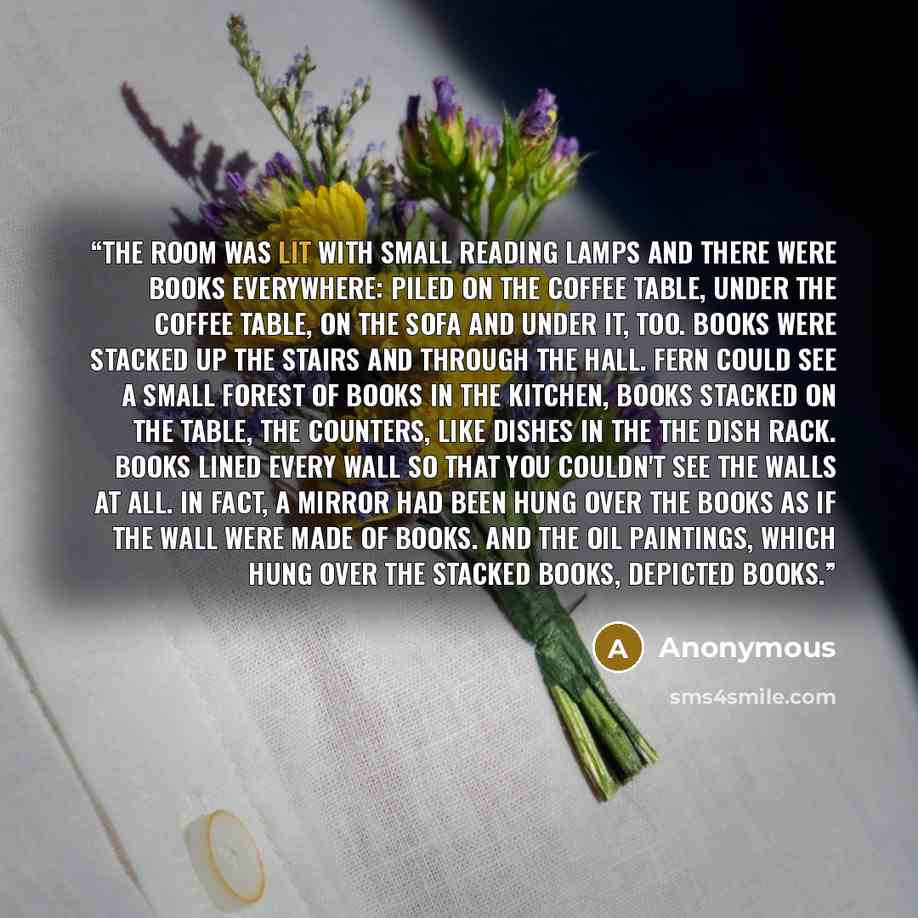 “The room was lit with small reading lamps and there were books everywhere: piled on the coffee table, under the coffee table, on the sofa and under it, too. Books were stacked up the stairs and through the hall. Fern could see a small forest of books in the kitchen, books stacked on the table, the…” quote by Anonymous