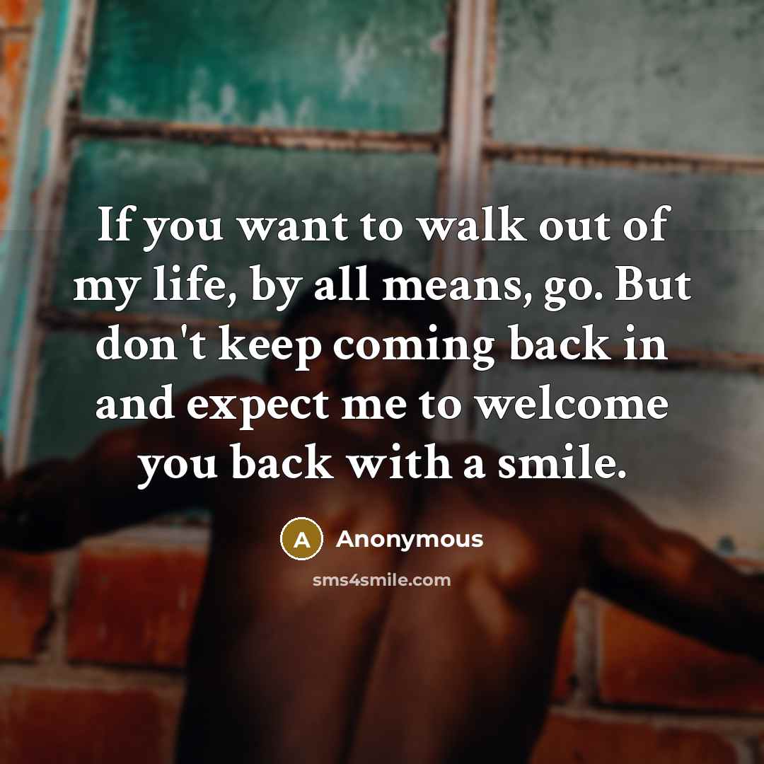 “If you want to walk out of my life, by all means, go. But don't keep coming back in and expect me to welcome you back with a smile.” quote by Anonymous