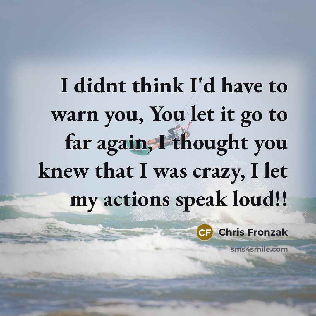 “I didnt think I'd have to warn you, You let it go to far again, I thought you knew that I was crazy, I let my actions speak loud!!” quote by Chris Fronzak