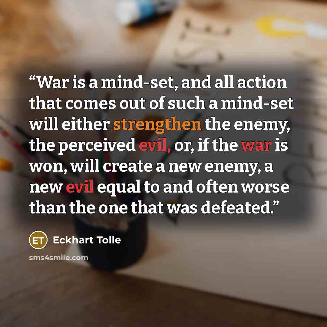 “War is a mind-set, and all action that comes out of such a mind-set will either strengthen the enemy, the perceived evil, or, if the war is won, will create a new enemy, a new evil equal to and often worse than the one that was defeated.” quote by Eckhart Tolle