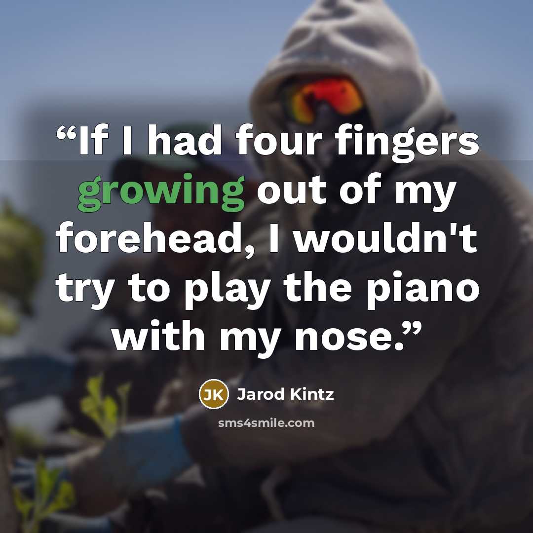 “If I had four fingers growing out of my forehead, I wouldn't try to play the piano with my nose.” quote by Jarod Kintz
