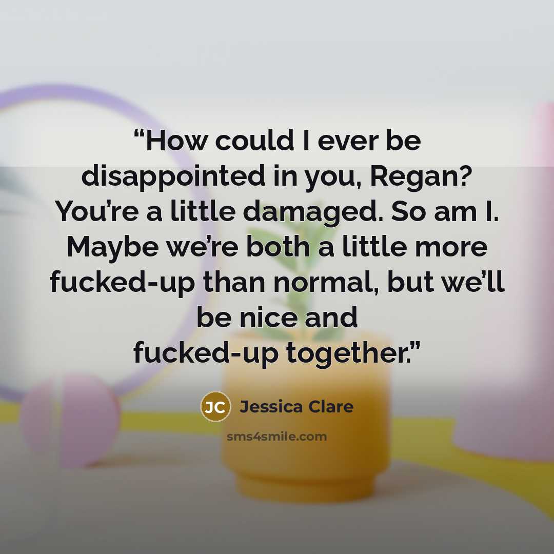 “How could I ever be disappointed in you, Regan? You’re a little damaged. So am I. Maybe we’re both a little more fucked-up than normal, but we’ll be nice and fucked-up together.” quote by Jessica Clare