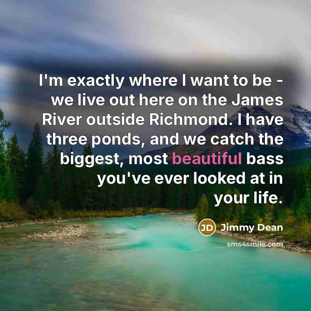 “I'm exactly where I want to be - we live out here on the James River outside Richmond. I have three ponds, and we catch the biggest, most beautiful bass you've ever looked at in your life.” quote by Jimmy Dean
