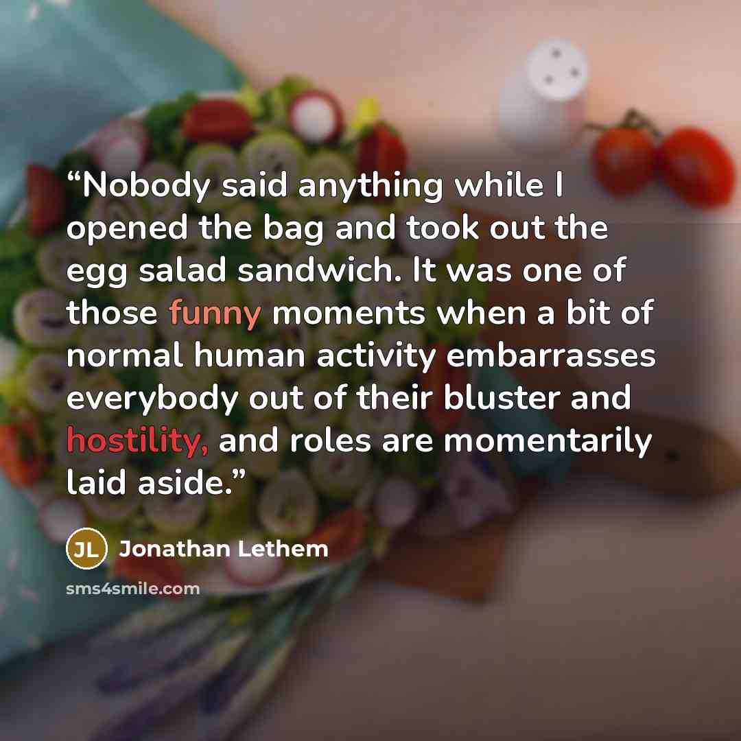 “Nobody said anything while I opened the bag and took out the egg salad sandwich. It was one of those funny moments when a bit of normal human activity embarrasses everybody out of their bluster and hostility, and roles are momentarily laid aside.” quote by Jonathan Lethem