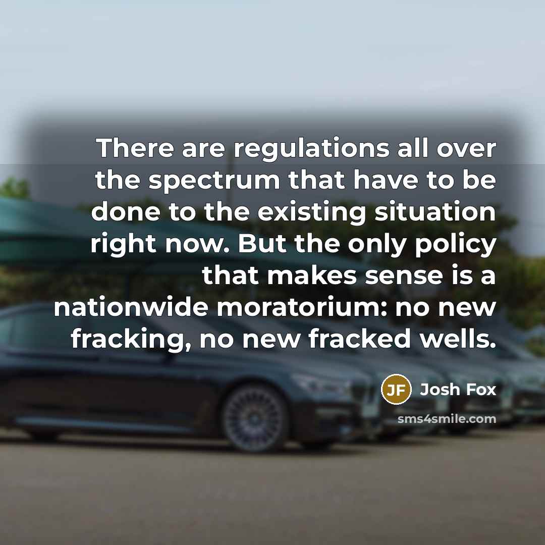 “There are regulations all over the spectrum that have to be done to the existing situation right now. But the only policy that makes sense is a nationwide moratorium: no new fracking, no new fracked wells.” quote by Josh Fox