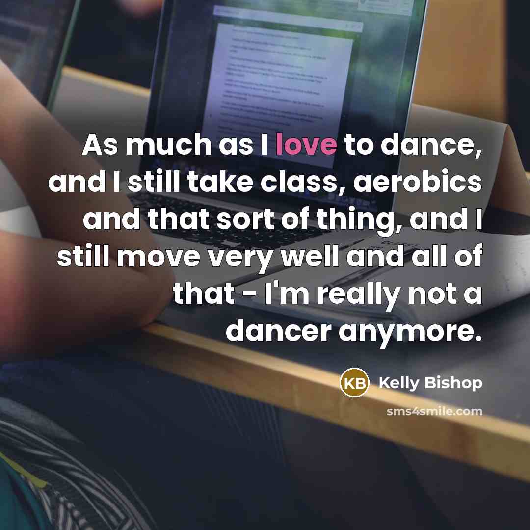 “As much as I love to dance, and I still take class, aerobics and that sort of thing, and I still move very well and all of that - I'm really not a dancer anymore.” quote by Kelly Bishop