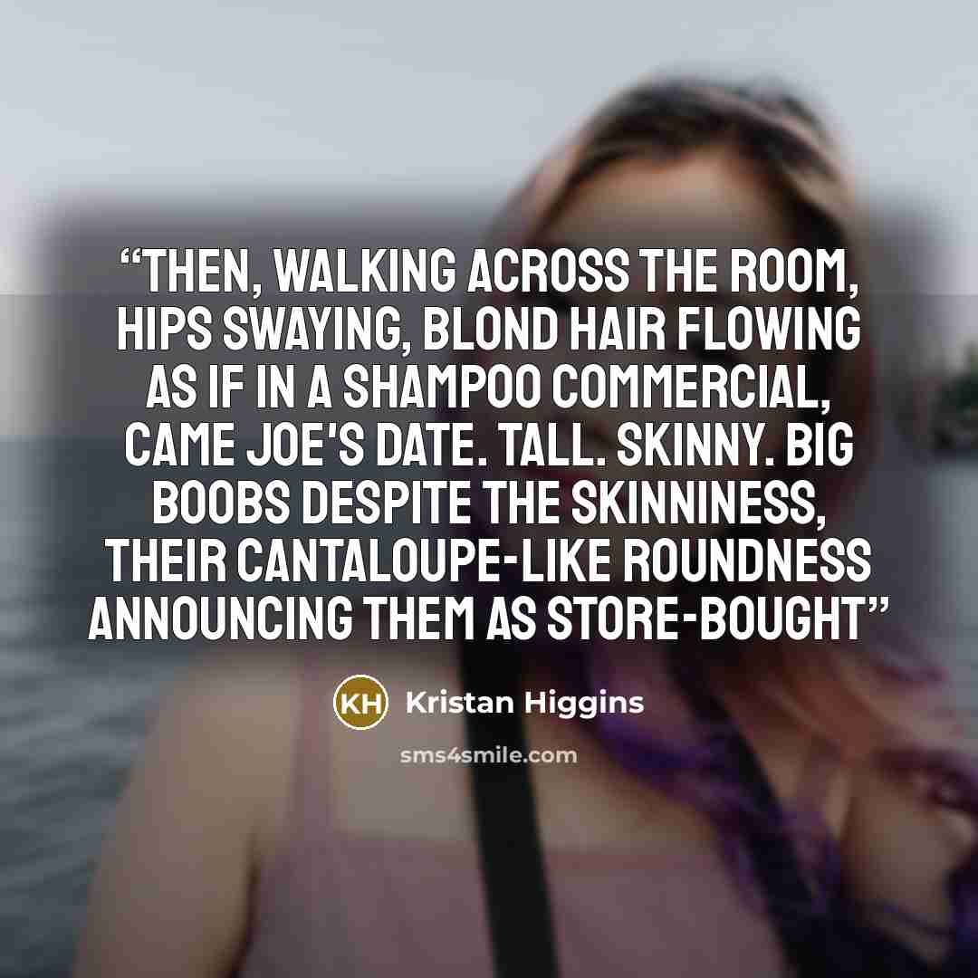 “Then, walking across the room, hips swaying, blond hair flowing as if in a shampoo commercial, came Joe's date. Tall. Skinny. Big boobs despite the skinniness, their cantaloupe-like roundness announcing them as store-bought” quote by Kristan Higgins