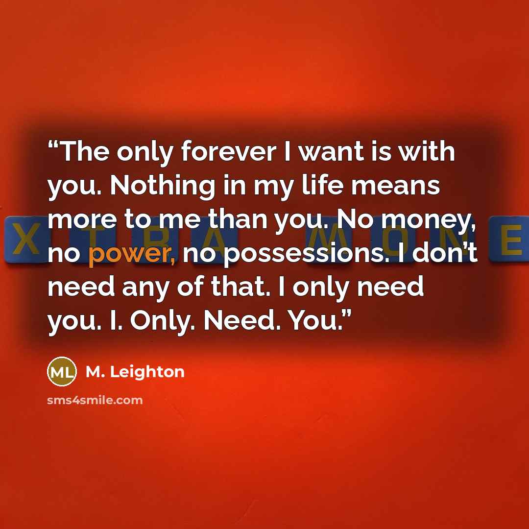 “The only forever I want is with you. Nothing in my life means more to me than you. No money, no power, no possessions. I don’t need any of that. I only need you. I. Only. Need. You.” quote by M. Leighton
