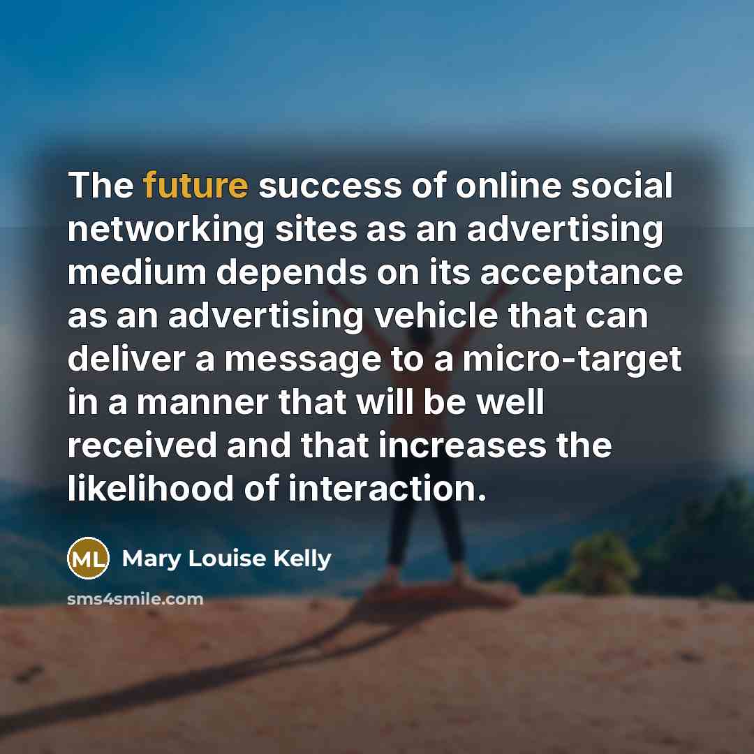“The future success of online social networking sites as an advertising medium depends on its acceptance as an advertising vehicle that can deliver a message to a micro-target in a manner that will be well received and that increases the likelihood of interaction.” quote by Mary Louise Kelly