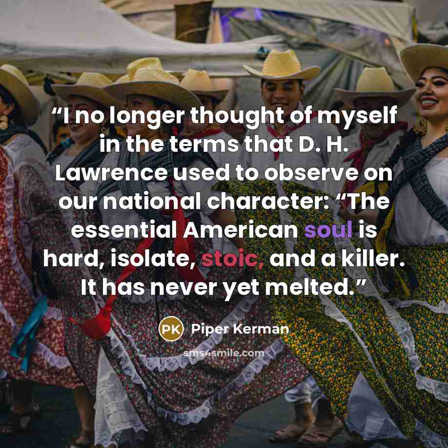 “I no longer thought of myself in the terms that D. H. Lawrence used to observe on our national character: “The essential American soul is hard, isolate, stoic, and a killer. It has never yet melted.” quote by Piper Kerman