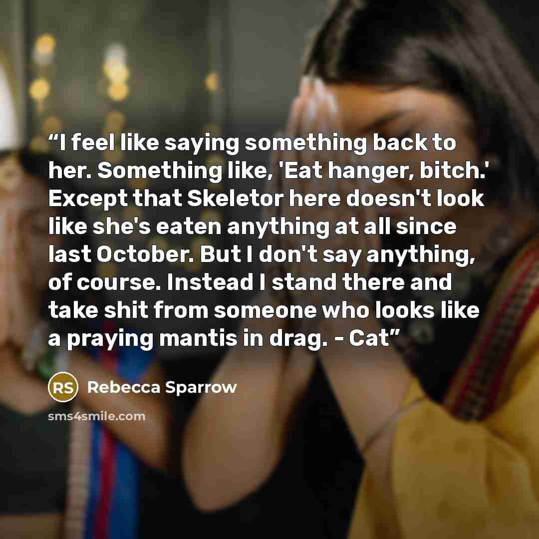 “I feel like saying something back to her. Something like, 'Eat hanger, bitch.' Except that Skeletor here doesn't look like she's eaten anything at all since last October. But I don't say anything, of course. Instead I stand there and take shit from someone who looks like a praying mantis in drag…” quote by Rebecca Sparrow