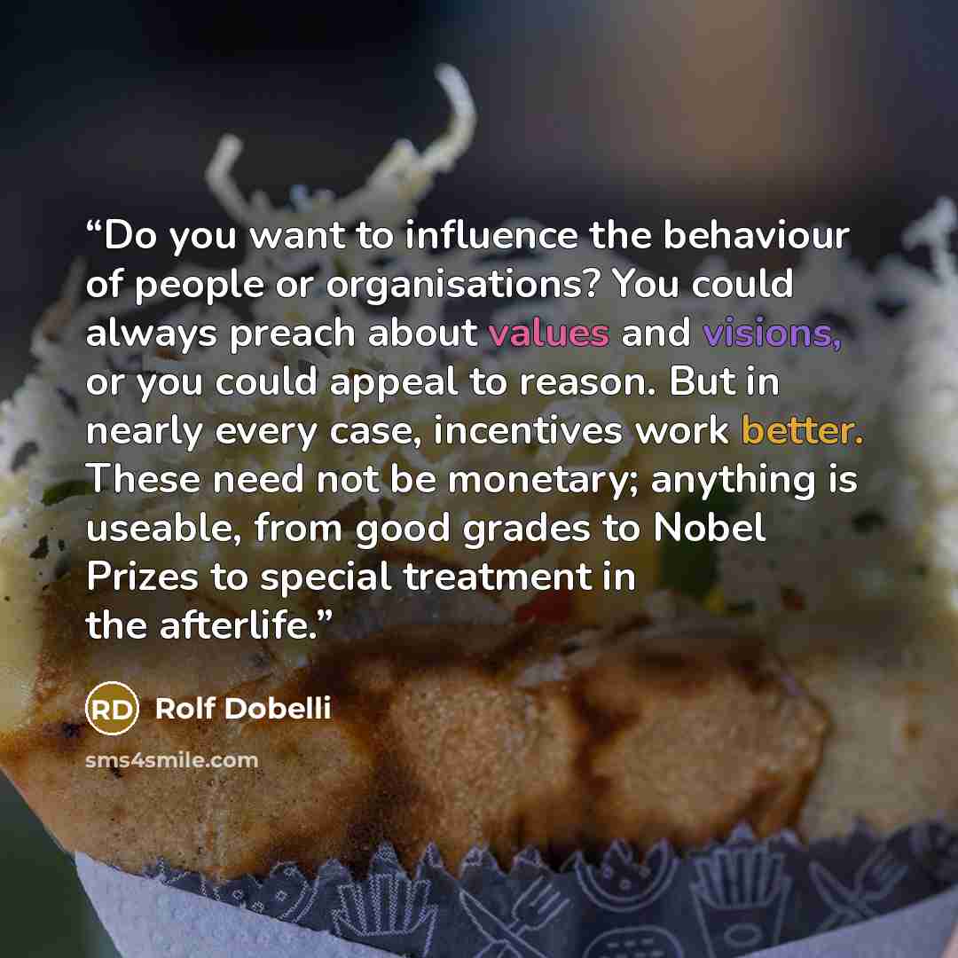 “Do you want to influence the behaviour of people or organisations? You could always preach about values and visions, or you could appeal to reason. But in nearly every case, incentives work better. These need not be monetary; anything is useable, from good grades to Nobel Prizes to special…” quote by Rolf Dobelli