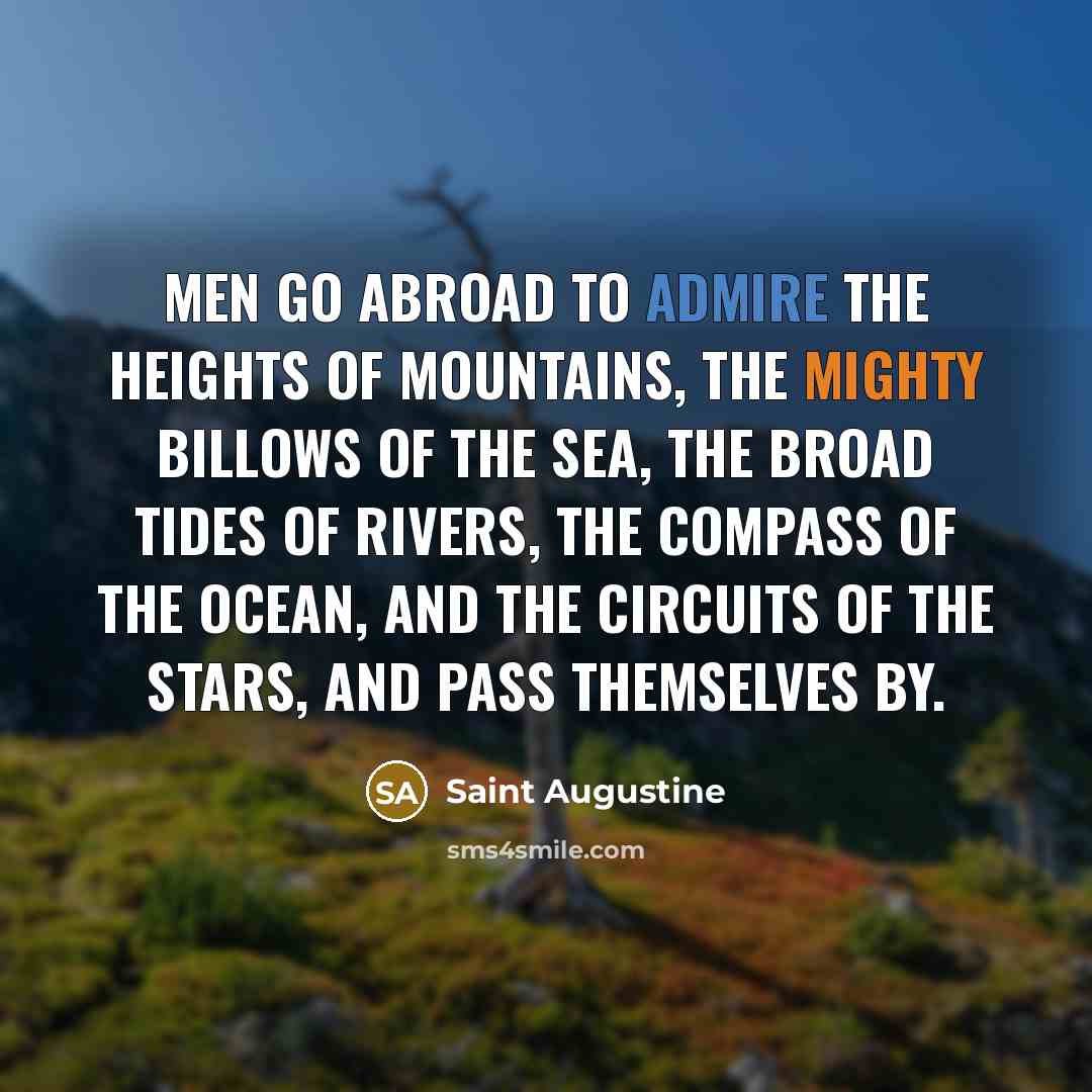 “Men go abroad to admire the heights of mountains, the mighty billows of the sea, the broad tides of rivers, the compass of the ocean, and the circuits of the stars, and pass themselves by.” quote by Saint Augustine