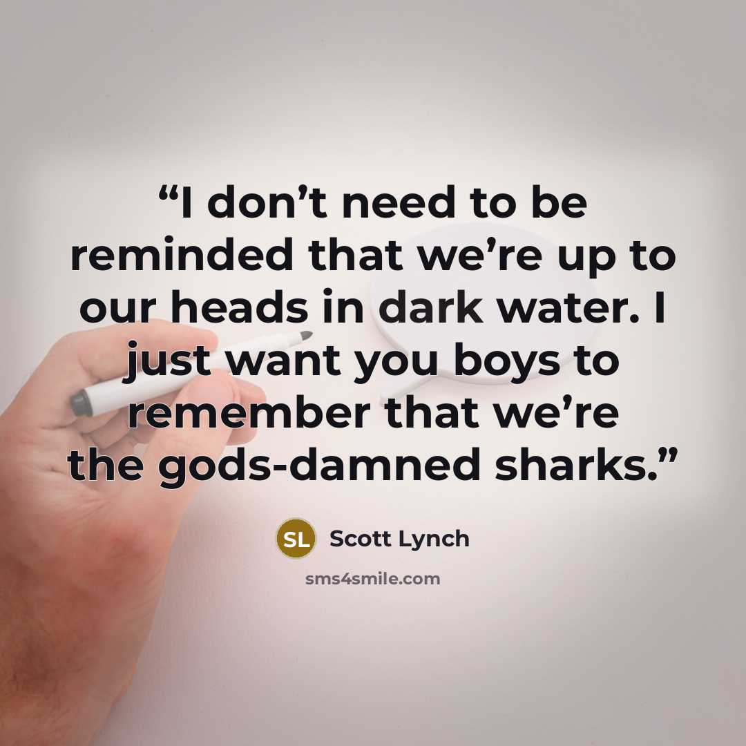 “I don’t need to be reminded that we’re up to our heads in dark water. I just want you boys to remember that we’re the gods-damned sharks.” quote by Scott Lynch