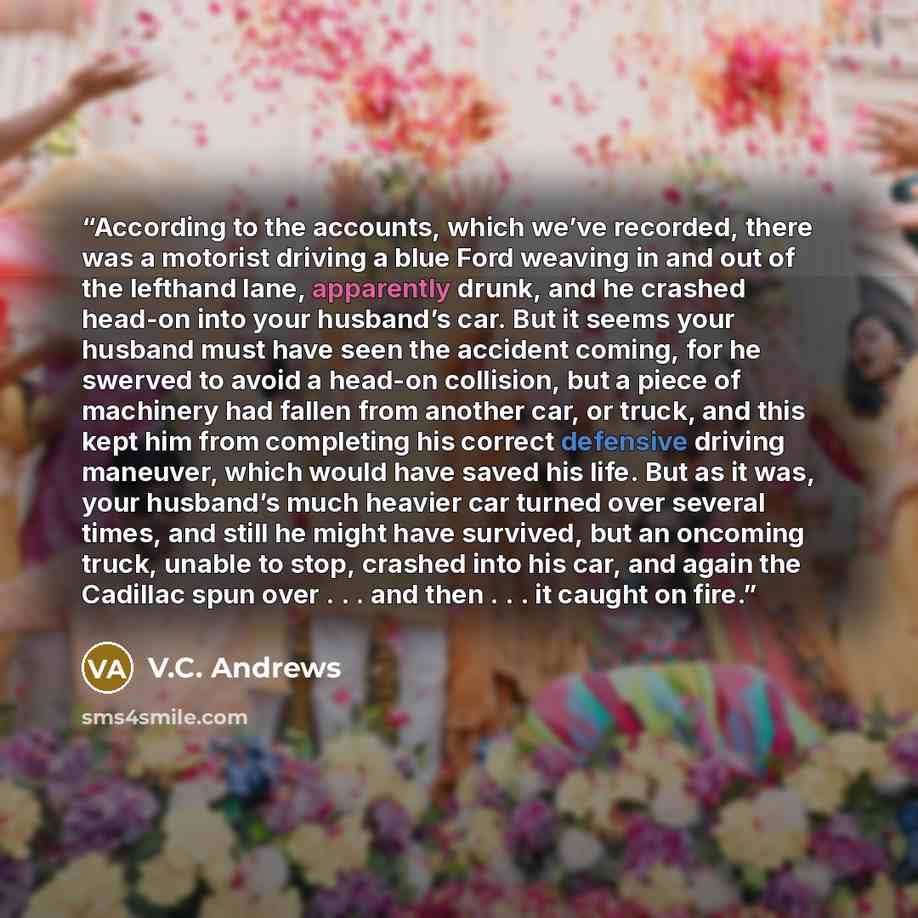“According to the accounts, which we’ve recorded, there was a motorist driving a blue Ford weaving in and out of the lefthand lane, apparently drunk, and he crashed head-on into your husband’s car. But it seems your husband must have seen the accident coming, for he swerved to avoid a head-on…” quote by V.C. Andrews