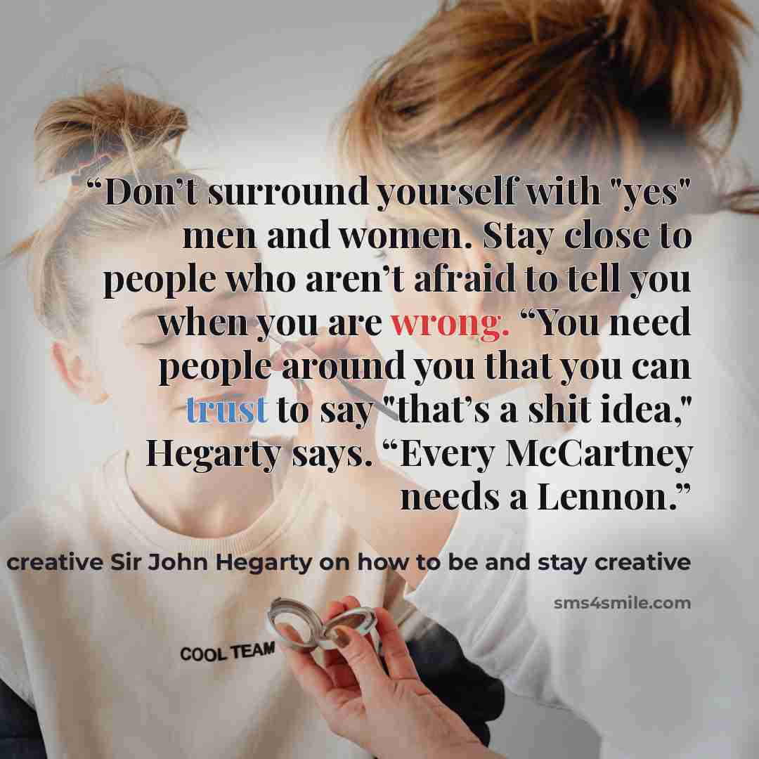 “Don’t surround yourself with "yes" men and women. Stay close to people who aren’t afraid to tell you when you are wrong. “You need people around you that you can trust to say "that’s a shit idea," Hegarty says. “Every McCartney needs a Lennon.” quote by World-famous advertising creative Sir John Hegarty on how to be and stay creative