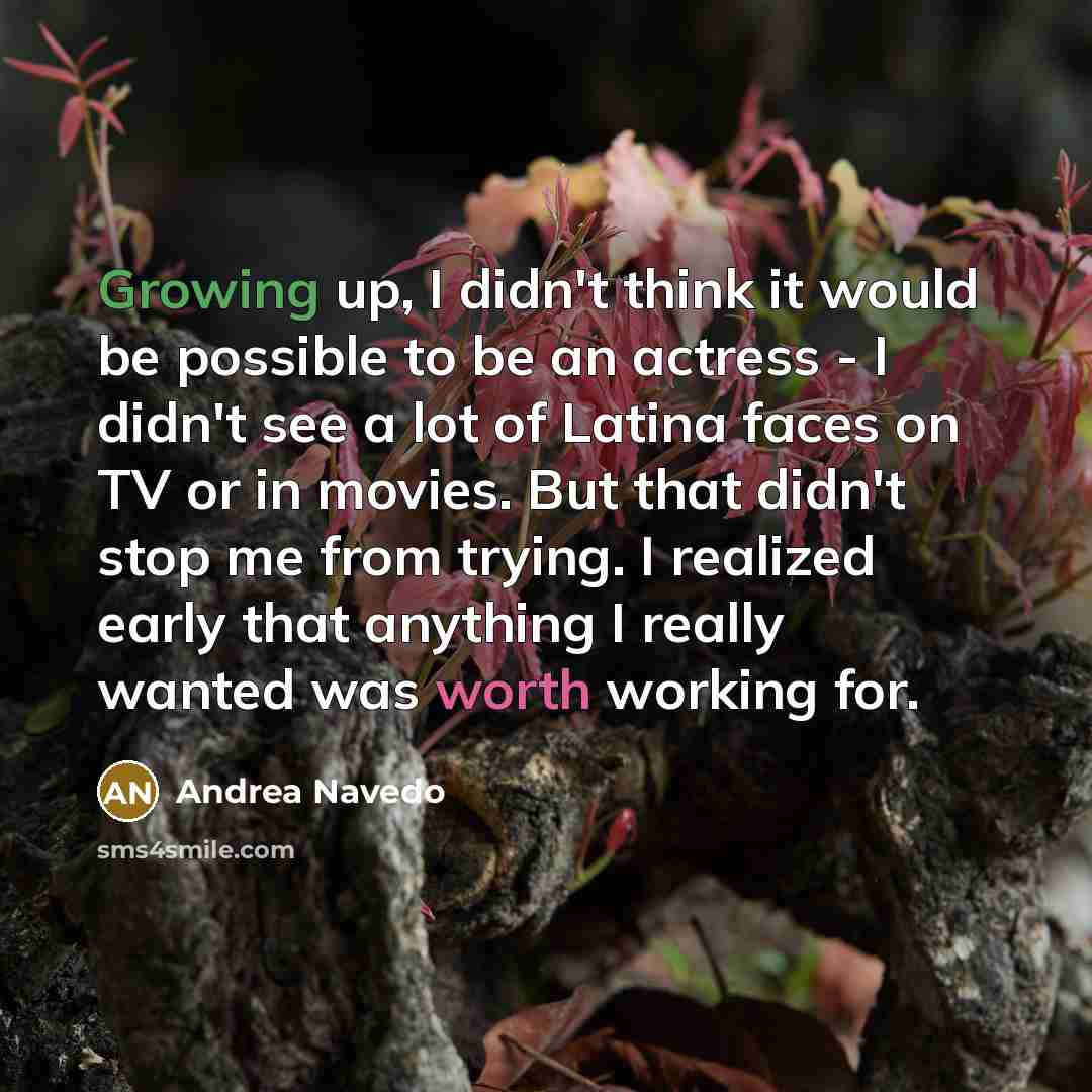 “Growing up, I didn't think it would be possible to be an actress - I didn't see a lot of Latina faces on TV or in movies. But that didn't stop me from trying. I realized early that anything I really wanted was worth working for.” quote by Andrea Navedo