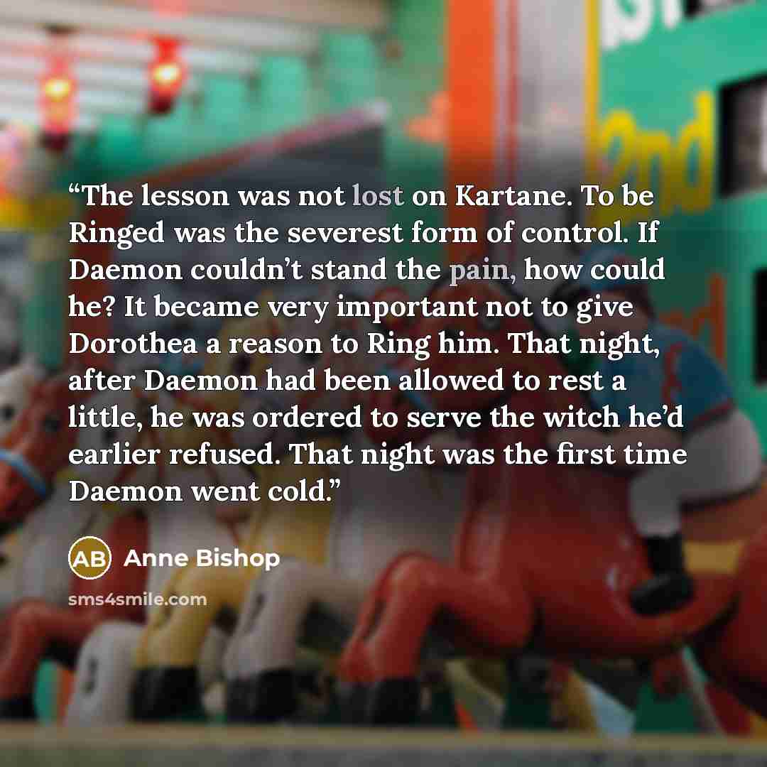 “The lesson was not lost on Kartane. To be Ringed was the severest form of control. If Daemon couldn’t stand the pain, how could he? It became very important not to give Dorothea a reason to Ring him. That night, after Daemon had been allowed to rest a little, he was ordered to serve the witch he’d…” quote by Anne Bishop