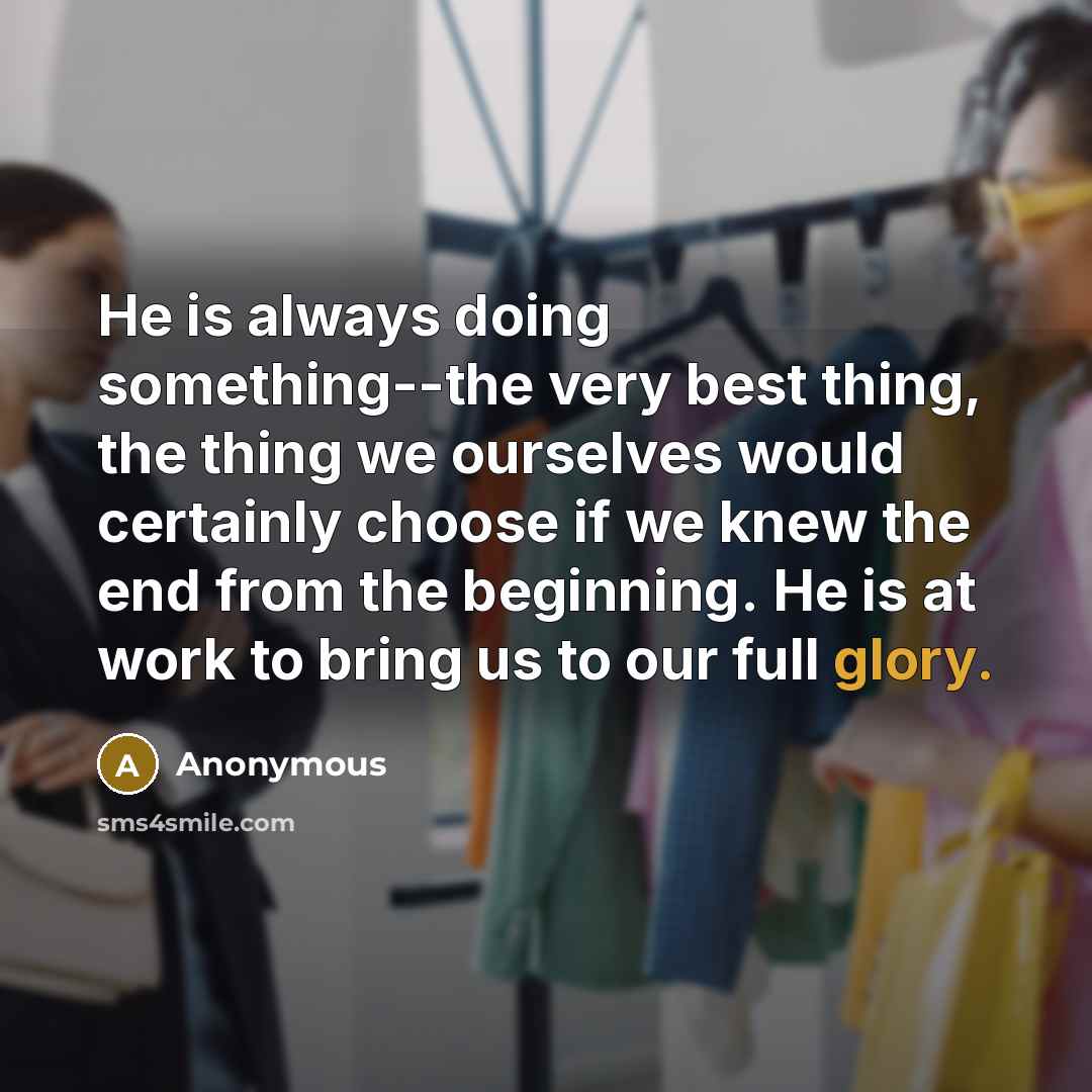 “He is always doing something--the very best thing, the thing we ourselves would certainly choose if we knew the end from the beginning. He is at work to bring us to our full glory.” quote by Anonymous