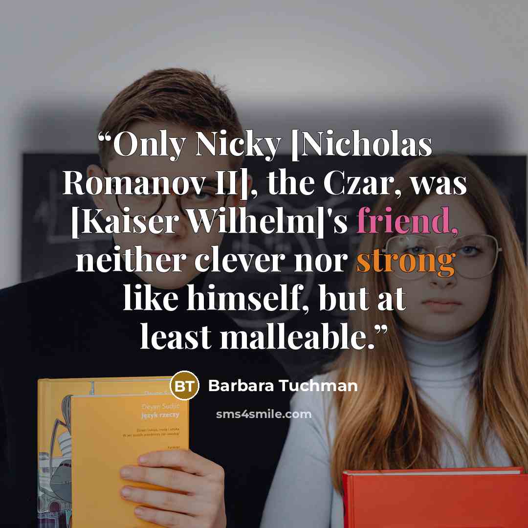 “Only Nicky [Nicholas Romanov II], the Czar, was [Kaiser Wilhelm]'s friend, neither clever nor strong like himself, but at least malleable.” quote by Barbara Tuchman