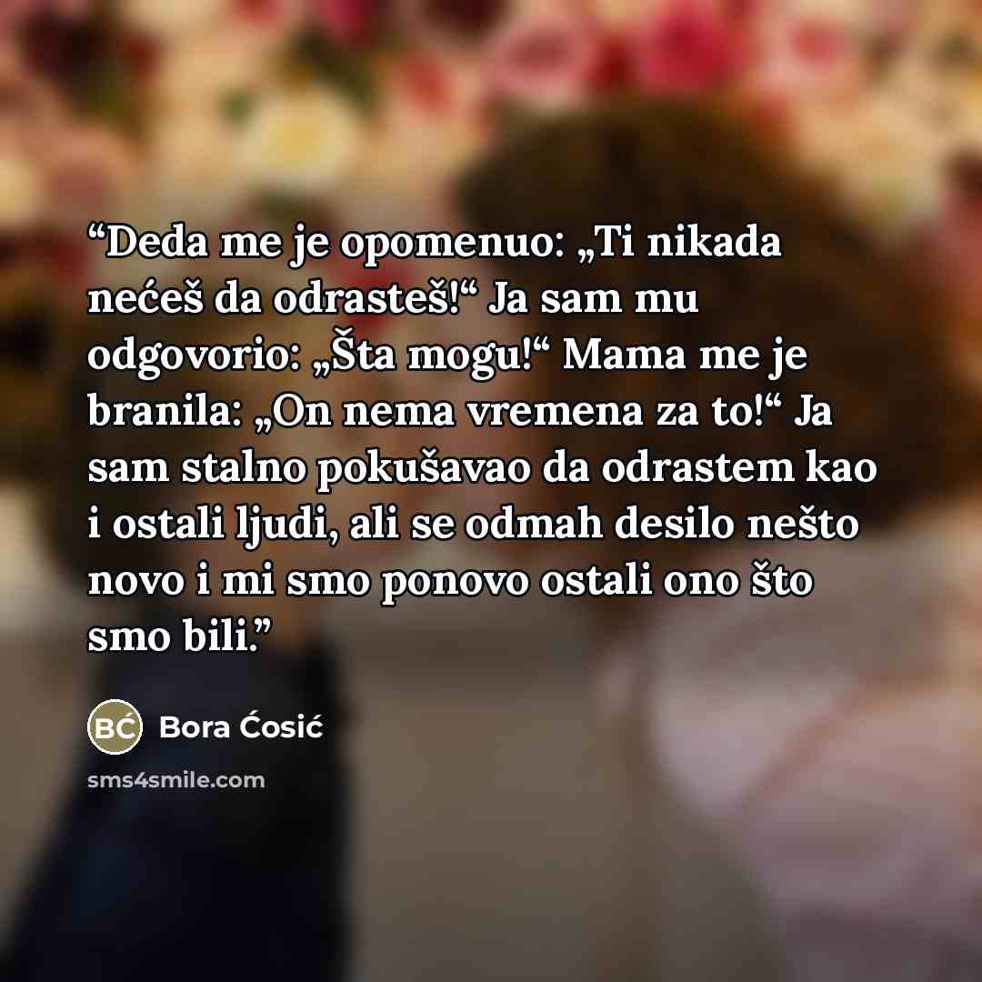 “Deda me je opomenuo: „Ti nikada nećeš da odrasteš!“ Ja sam mu odgovorio: „Šta mogu!“ Mama me je branila: „On nema vremena za to!“ Ja sam stalno pokušavao da odrastem kao i ostali ljudi, ali se odmah desilo nešto novo i mi smo ponovo ostali ono što smo bili.” quote by Bora Ćosić