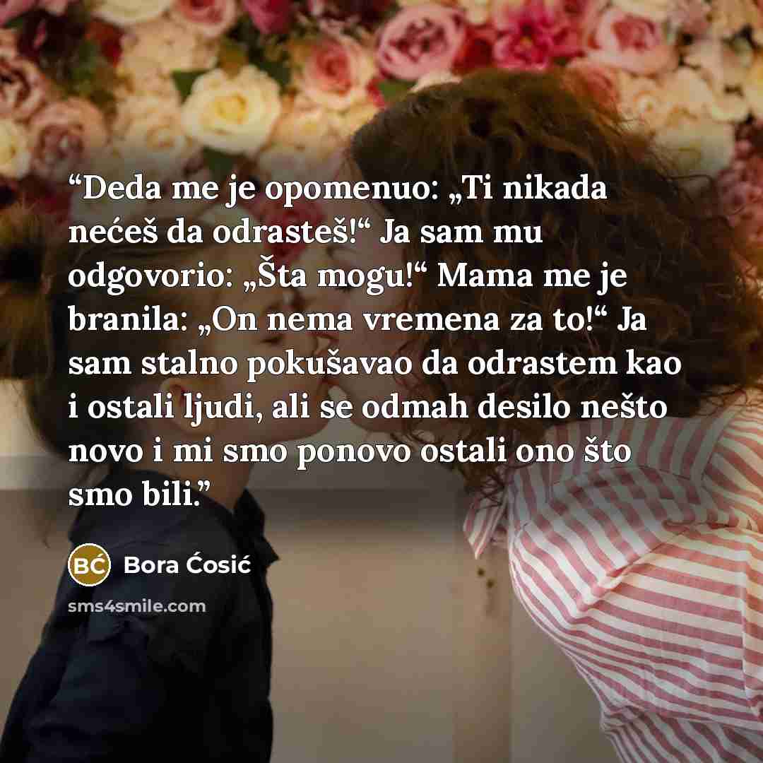 “Deda me je opomenuo: „Ti nikada nećeš da odrasteš!“ Ja sam mu odgovorio: „Šta mogu!“ Mama me je branila: „On nema vremena za to!“ Ja sam stalno pokušavao da odrastem kao i ostali ljudi, ali se odmah desilo nešto novo i mi smo ponovo ostali ono što smo bili.” quote by Bora Ćosić