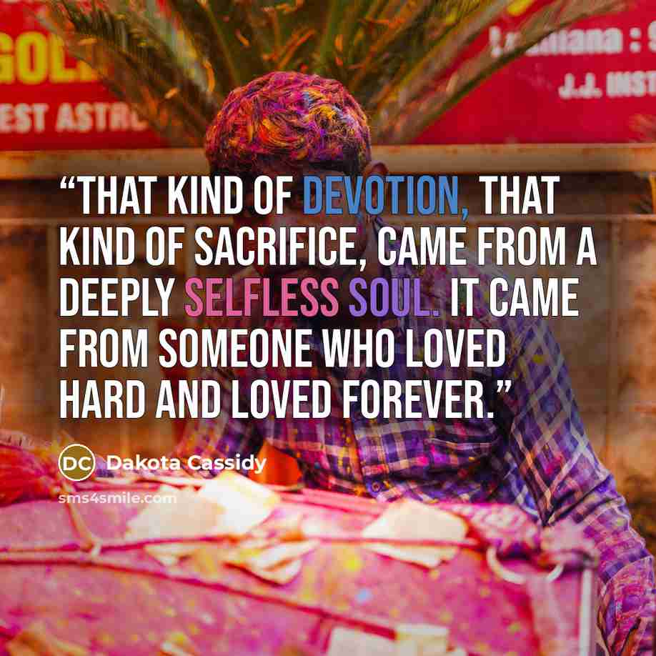 “That kind of devotion, that kind of sacrifice, came from a deeply selfless soul. It came from someone who loved hard and loved forever.” quote by Dakota Cassidy