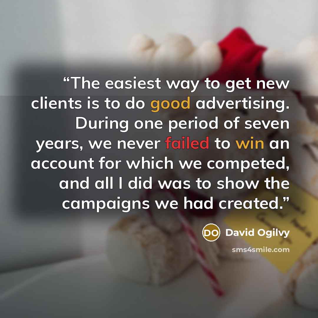 “The easiest way to get new clients is to do good advertising. During one period of seven years, we never failed to win an account for which we competed, and all I did was to show the campaigns we had created.” quote by David Ogilvy