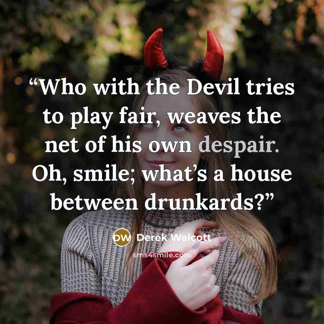 “Who with the Devil tries to play fair, weaves the net of his own despair. Oh, smile; what’s a house between drunkards?” quote by Derek Walcott