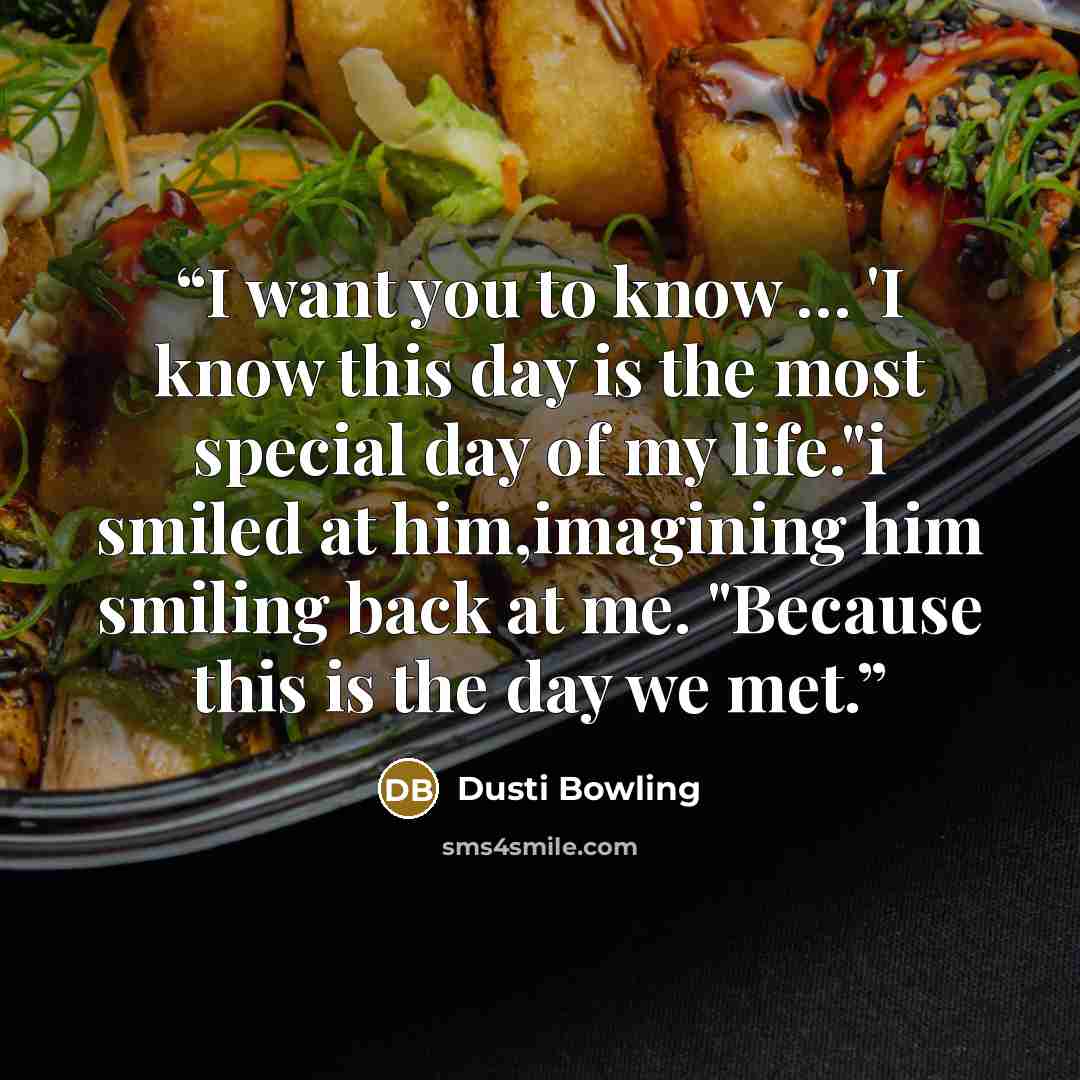 “I want you to know … 'I know this day is the most special day of my life."i smiled at him,imagining him smiling back at me. "Because this is the day we met.” quote by Dusti Bowling