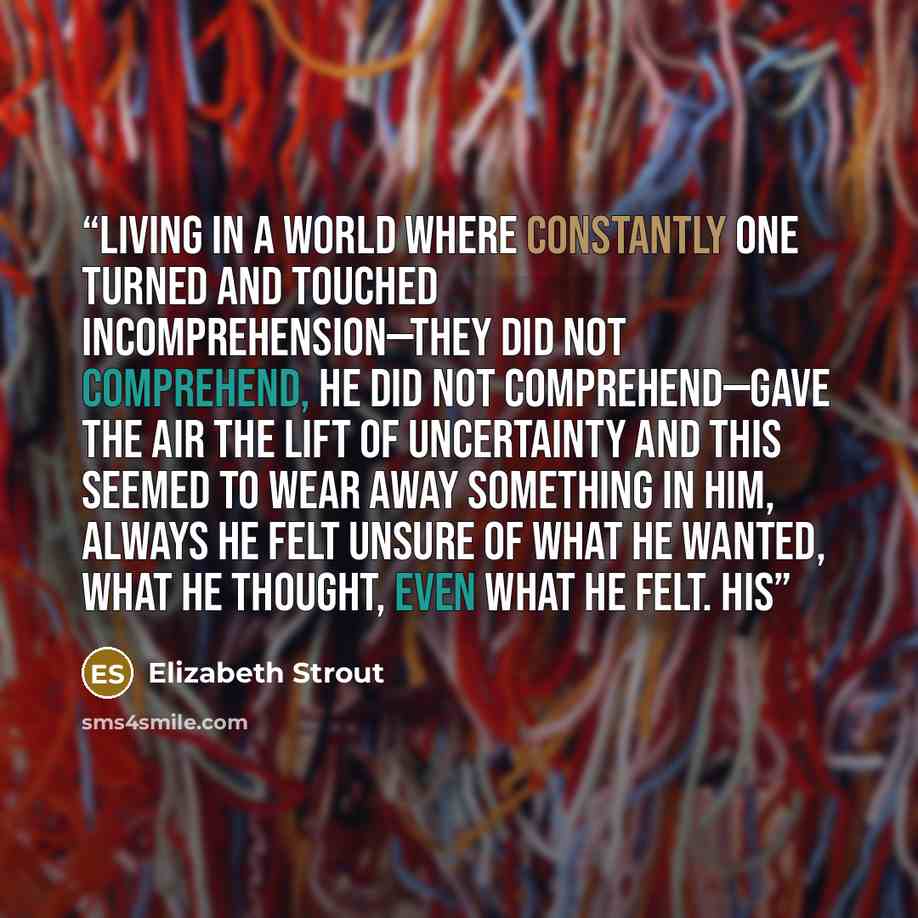 “Living in a world where constantly one turned and touched incomprehension—they did not comprehend, he did not comprehend—gave the air the lift of uncertainty and this seemed to wear away something in him, always he felt unsure of what he wanted, what he thought, even what he felt. His” quote by Elizabeth Strout
