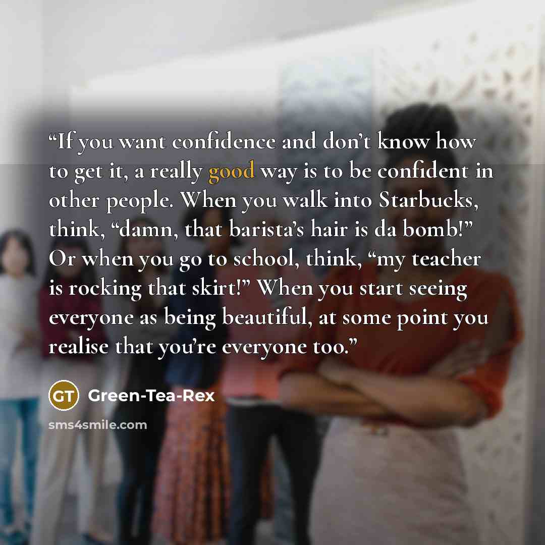 “If you want confidence and don’t know how to get it, a really good way is to be confident in other people. When you walk into Starbucks, think, “damn, that barista’s hair is da bomb!” Or when you go to school, think, “my teacher is rocking that skirt!” When you start seeing everyone as being…” quote by Green-Tea-Rex