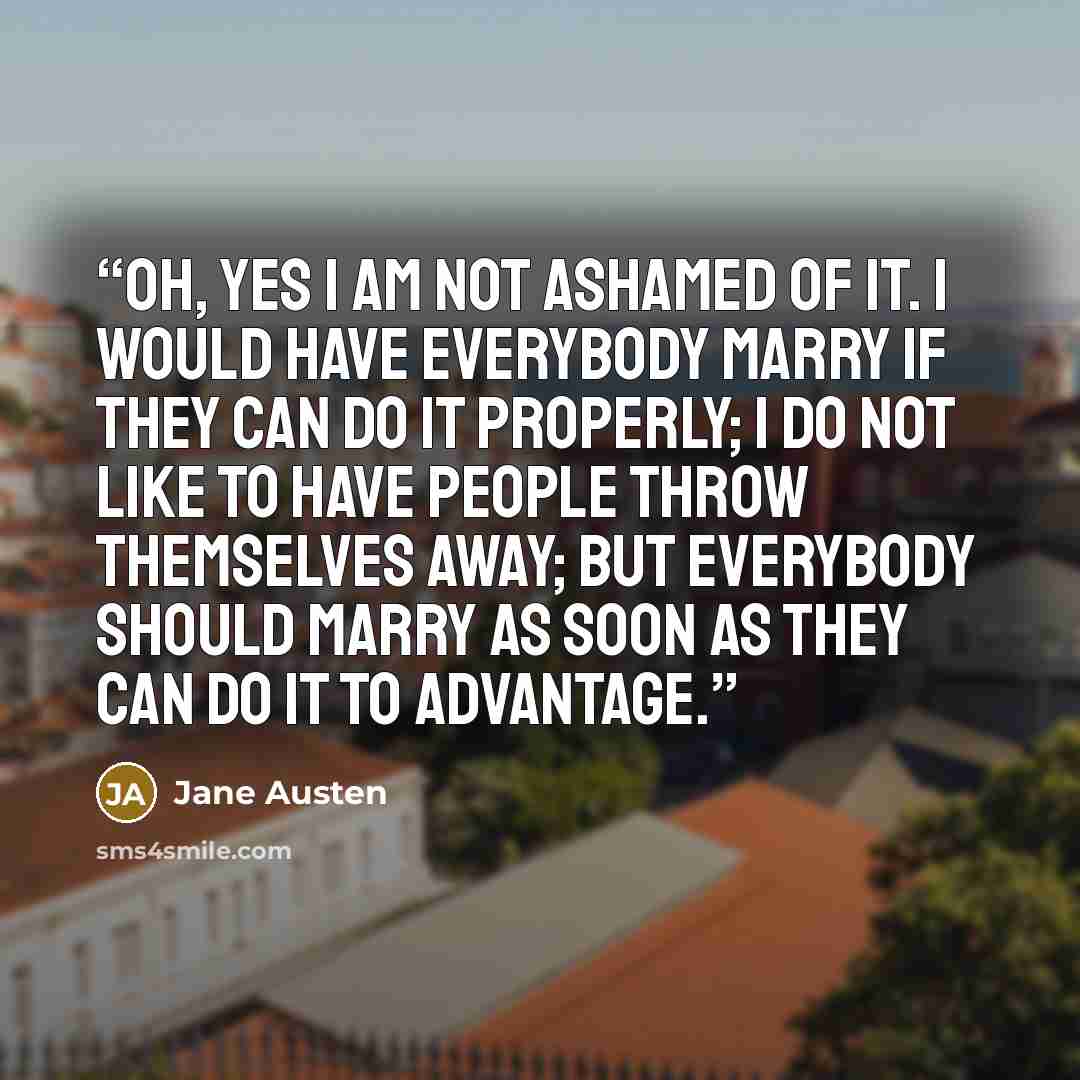 “Oh, yes I am not ashamed of it. I would have everybody marry if they can do it properly; I do not like to have people throw themselves away; but everybody should marry as soon as they can do it to advantage.” quote by Jane Austen
