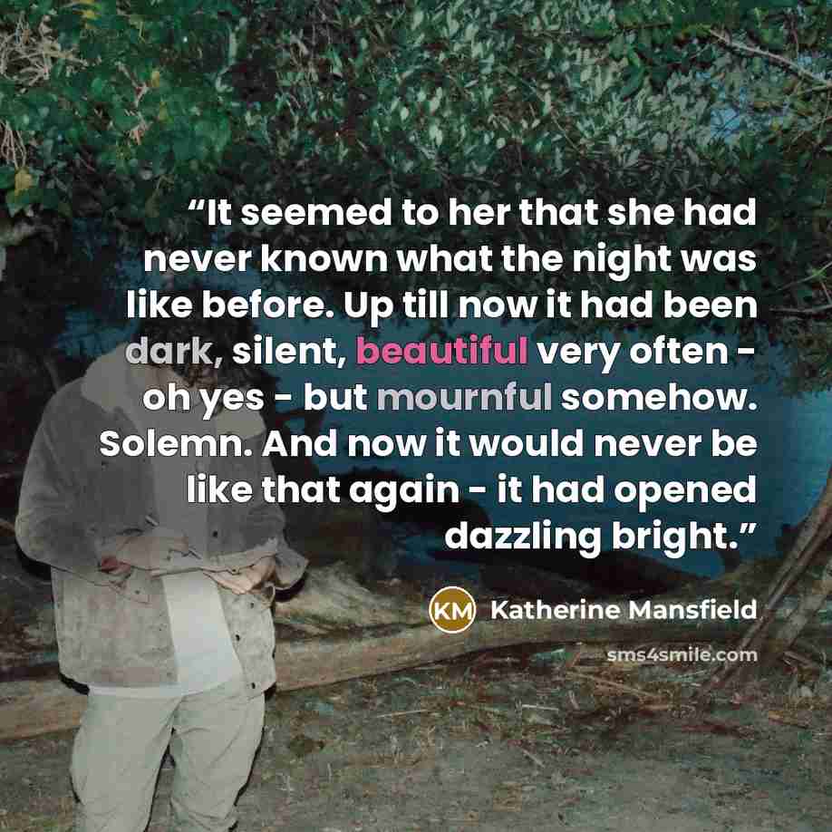 “It seemed to her that she had never known what the night was like before. Up till now it had been dark, silent, beautiful very often - oh yes - but mournful somehow. Solemn. And now it would never be like that again - it had opened dazzling bright.” quote by Katherine Mansfield