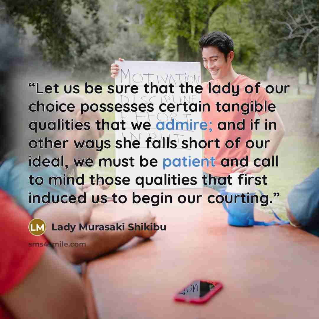 “Let us be sure that the lady of our choice possesses certain tangible qualities that we admire; and if in other ways she falls short of our ideal, we must be patient and call to mind those qualities that first induced us to begin our courting.” quote by Lady Murasaki Shikibu