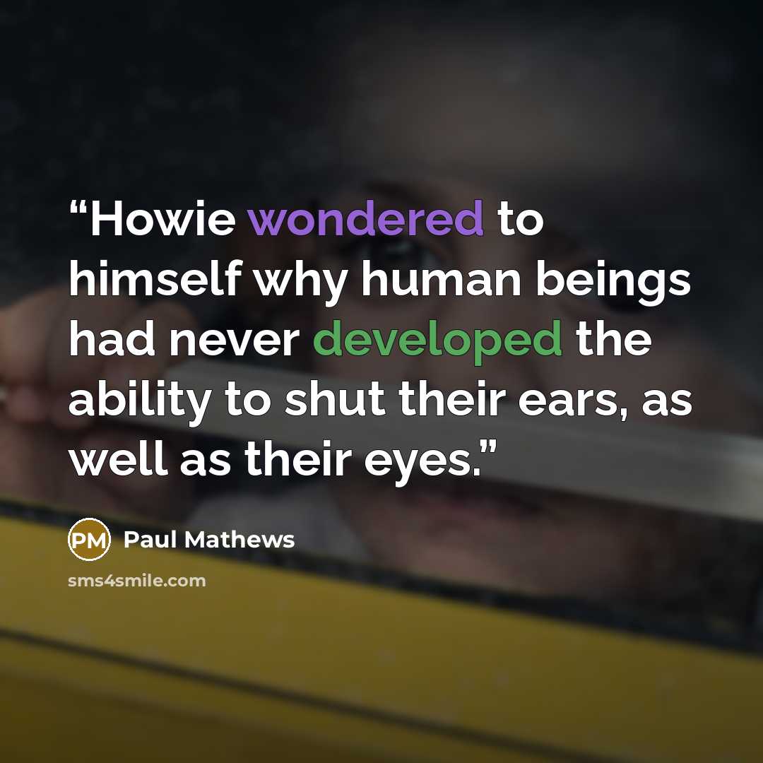 “Howie wondered to himself why human beings had never developed the ability to shut their ears, as well as their eyes.” quote by Paul Mathews