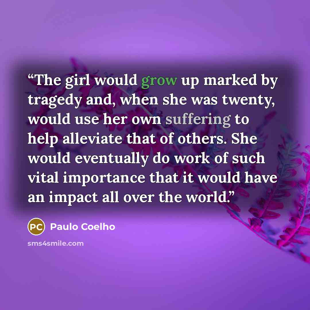 “The girl would grow up marked by tragedy and, when she was twenty, would use her own suffering to help alleviate that of others. She would eventually do work of such vital importance that it would have an impact all over the world.” quote by Paulo Coelho