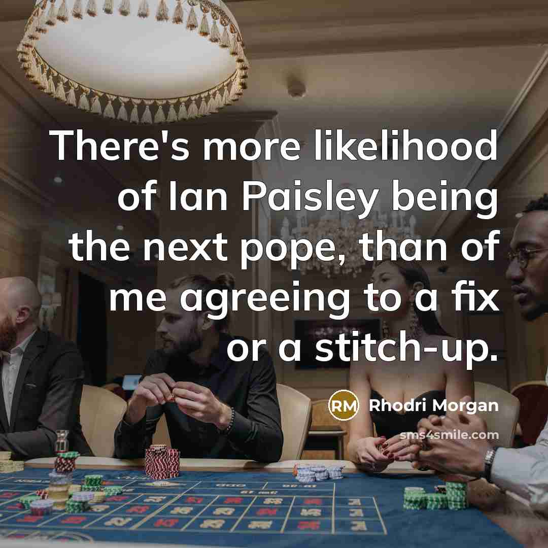 “There's more likelihood of Ian Paisley being the next pope, than of me agreeing to a fix or a stitch-up.” quote by Rhodri Morgan