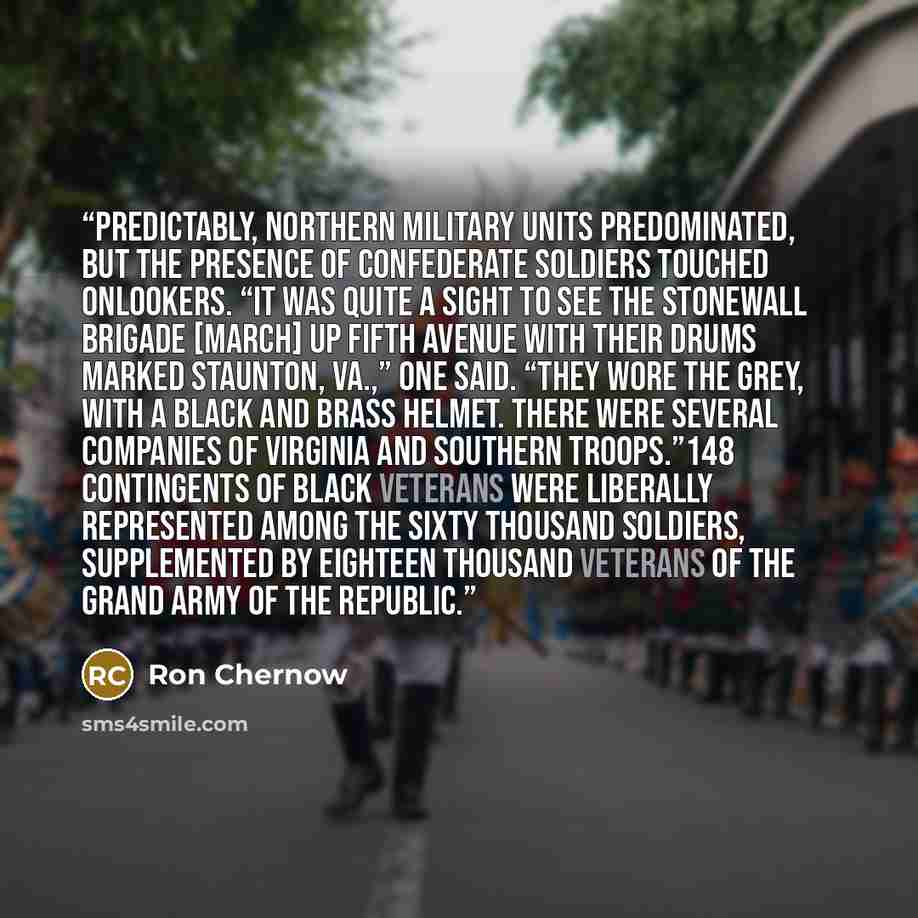 “Predictably, northern military units predominated, but the presence of Confederate soldiers touched onlookers. “It was quite a sight to see the Stonewall Brigade [march] up Fifth Avenue with their drums marked Staunton, Va.,” one said. “They wore the grey, with a black and brass helmet. There were…” quote by Ron Chernow