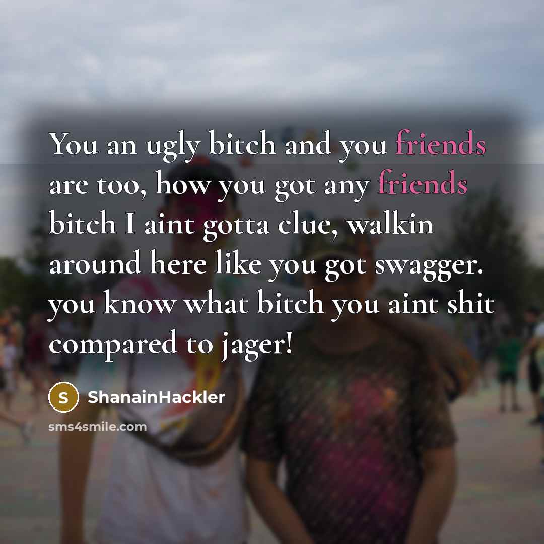 “You an ugly bitch and you friends are too, how you got any friends bitch I aint gotta clue, walkin around here like you got swagger. you know what bitch you aint shit compared to jager!” quote by ShanainHackler