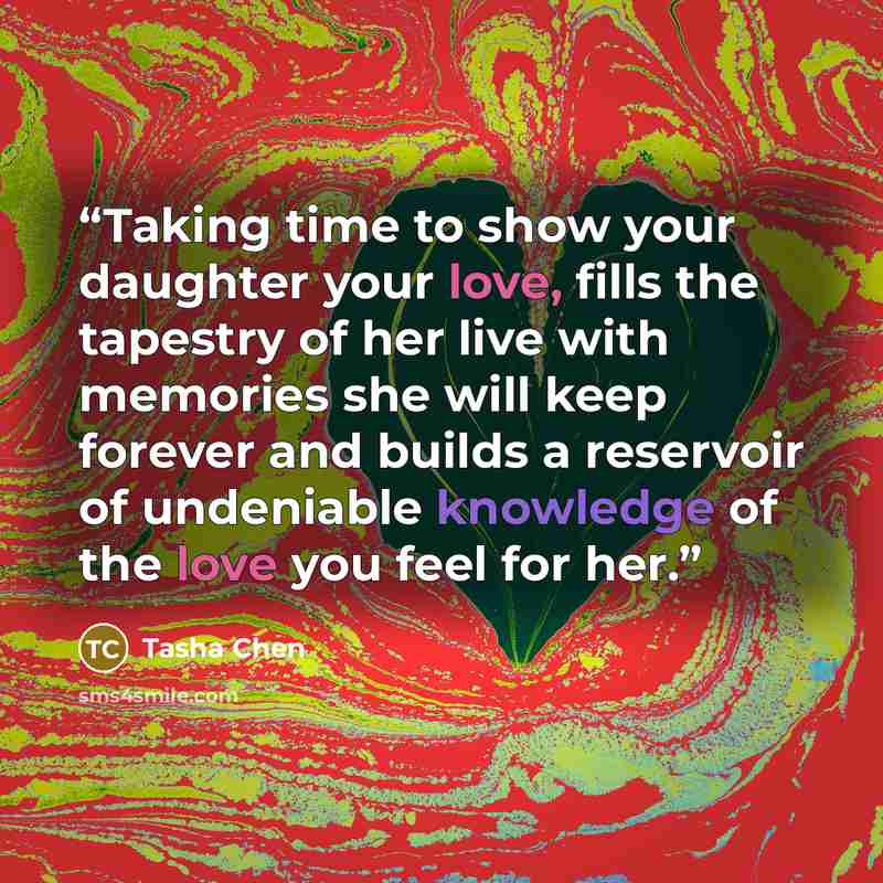 “Taking time to show your daughter your love, fills the tapestry of her live with memories she will keep forever and builds a reservoir of undeniable knowledge of the love you feel for her.” quote by Tasha Chen